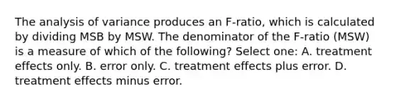 The analysis of variance produces an F-ratio, which is calculated by dividing MSB by MSW. The denominator of the F-ratio (MSW) is a measure of which of the following? Select one: A. treatment effects only. B. error only. C. treatment effects plus error. D. treatment effects minus error.