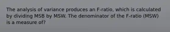 The analysis of variance produces an F-ratio, which is calculated by dividing MSB by MSW. The denominator of the F-ratio (MSW) is a measure of?