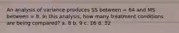 An analysis of variance produces SS between = 64 and MS between = 8. In this analysis, how many treatment conditions are being compared? a. 8 b. 9 c. 16 d. 32