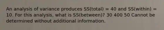 An analysis of variance produces SS(total) = 40 and SS(within) = 10. For this analysis, what is SS(between)? 30 400 50 Cannot be determined without additional information.