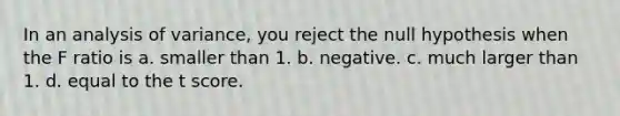 In an analysis of variance, you reject the null hypothesis when the F ratio is a. smaller than 1. b. negative. c. much larger than 1. d. equal to the t score.