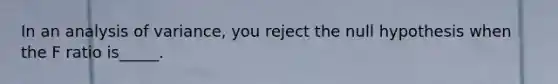 In an analysis of variance, you reject the null hypothesis when the F ratio is_____.