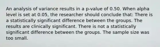 An analysis of variance results in a p-value of 0.50. When alpha level is set at 0.05, the researcher should conclude that: There is a statistically significant difference between the groups. The results are clinically significant. There is not a statistically significant difference between the groups. The sample size was too small.