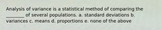 Analysis of variance is a statistical method of comparing the ________ of several populations. a. standard deviations b. variances c. means d. proportions e. none of the above