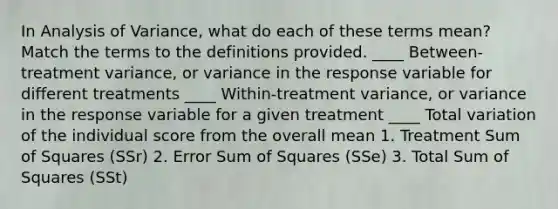 In Analysis of Variance, what do each of these terms mean? Match the terms to the definitions provided. ____ Between-treatment variance, or variance in the response variable for different treatments ____ Within-treatment variance, or variance in the response variable for a given treatment ____ Total variation of the individual score from the overall mean 1. Treatment Sum of Squares (SSr) 2. Error Sum of Squares (SSe) 3. Total Sum of Squares (SSt)