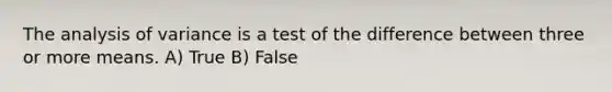 The analysis of variance is a test of the difference between three or more means. A) True B) False