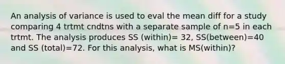 An analysis of variance is used to eval the mean diff for a study comparing 4 trtmt cndtns with a separate sample of n=5 in each trtmt. The analysis produces SS (within)= 32, SS(between)=40 and SS (total)=72. For this analysis, what is MS(within)?