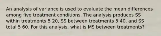 An analysis of variance is used to evaluate the mean differences among five treatment conditions. The analysis produces SS within treatments 5 20, SS between treatments 5 40, and SS total 5 60. For this analysis, what is MS between treatments?