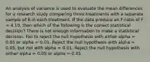 An analysis of variance is used to evaluate the mean differences for a research study comparing three treatments with a separate sample of 6 in each treatment. If the data produce an F-ratio of F = 4.10, then which of the following is the correct statistical decision? There is not enough information to make a statistical decision. Fail to reject the null hypothesis with either alpha = 0.05 or alpha = 0.01. Reject the null hypothesis with alpha = 0.05, but not with alpha = 0.01. Reject the null hypothesis with either alpha = 0.05 or alpha = 0.01.