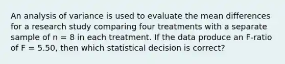 An analysis of variance is used to evaluate the mean differences for a research study comparing four treatments with a separate sample of n = 8 in each treatment. If the data produce an F-ratio of F = 5.50, then which statistical decision is correct?​