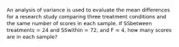 An analysis of variance is used to evaluate the mean differences for a research study comparing three treatment conditions and the same number of scores in each sample. If SSbetween treatments = 24 and SSwithin = 72, and F = 4, how many scores are in each sample?