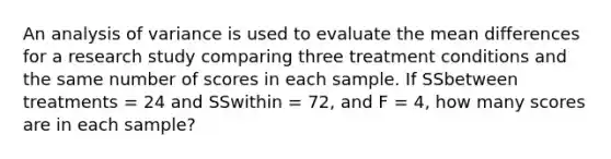 An analysis of variance is used to evaluate the mean differences for a research study comparing three treatment conditions and the same number of scores in each sample. If SSbetween treatments = 24 and SSwithin = 72, and F = 4, how many scores are in each sample?