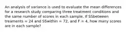 An analysis of variance is used to evaluate the mean differences for a research study comparing three treatment conditions and the same number of scores in each sample. If SSbetween treaments = 24 and SSwithin = 72, and F = 4, how many scores are in each sample?