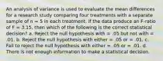 An analysis of variance is used to evaluate the mean differences for a research study comparing four treatments with a separate sample of n = 5 in each treatment. If the data produce an F-ratio of F = 3.15, then which of the following is the correct statistical decision? a. Reject the null hypothesis with = .05 but not with = .01. b. Reject the null hypothesis with either = .05 or = .01. c. Fail to reject the null hypothesis with either = .05 or = .01. d. There is not enough information to make a statistical decision.