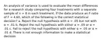 An analysis of variance is used to evaluate the mean differences for a research study comparing four treatments with a separate sample of n = 8 in each treatment. If the data produce an F-ratio of F = 4.60, which of the following is the correct statistical decision? a. Reject the null hypothesis with α = .05 but not with α = .01 b. Reject the null hypothesis with either α = .05 or α = .01 c. Fail to reject the null hypothesis with either α = .05 or α = .01 d. There is not enough information to make a statistical decision