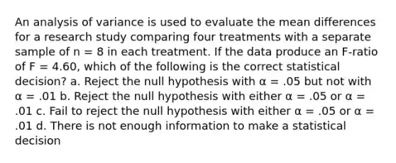 An analysis of variance is used to evaluate the mean differences for a research study comparing four treatments with a separate sample of n = 8 in each treatment. If the data produce an F-ratio of F = 4.60, which of the following is the correct statistical decision? a. Reject the null hypothesis with α = .05 but not with α = .01 b. Reject the null hypothesis with either α = .05 or α = .01 c. Fail to reject the null hypothesis with either α = .05 or α = .01 d. There is not enough information to make a statistical decision