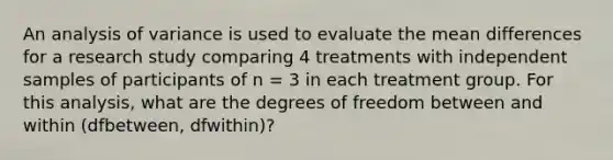 An analysis of variance is used to evaluate the mean differences for a research study comparing 4 treatments with independent samples of participants of n = 3 in each treatment group. For this analysis, what are the degrees of freedom between and within (dfbetween, dfwithin)?