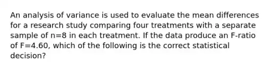 An analysis of variance is used to evaluate the mean differences for a research study comparing four treatments with a separate sample of n=8 in each treatment. If the data produce an F-ratio of F=4.60, which of the following is the correct statistical decision?