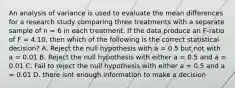 An analysis of variance is used to evaluate the mean differences for a research study comparing three treatments with a separate sample of n = 6 in each treatment. If the data produce an F-ratio of F = 4.10, then which of the following is the correct statistical decision? A. Reject the null hypothesis with a = 0.5 but not with a = 0.01 B. Reject the null hypothesis with either a = 0.5 and a = 0.01 C. Fail to reject the null hypothesis with either a = 0.5 and a = 0.01 D. there isnt enough information to make a decision