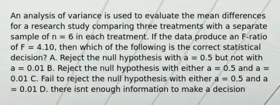 An analysis of variance is used to evaluate the mean differences for a research study comparing three treatments with a separate sample of n = 6 in each treatment. If the data produce an F-ratio of F = 4.10, then which of the following is the correct statistical decision? A. Reject the null hypothesis with a = 0.5 but not with a = 0.01 B. Reject the null hypothesis with either a = 0.5 and a = 0.01 C. Fail to reject the null hypothesis with either a = 0.5 and a = 0.01 D. there isnt enough information to make a decision