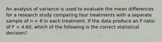 An analysis of variance is used to evaluate the mean differences for a research study comparing four treatments with a separate sample of n = 8 in each treatment. If the data produce an F-ratio of F = 4.60, which of the following is the correct statistical decision?