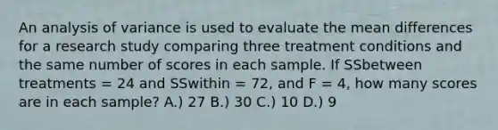 An analysis of variance is used to evaluate the mean differences for a research study comparing three treatment conditions and the same number of scores in each sample. If SSbetween treatments = 24 and SSwithin = 72, and F = 4, how many scores are in each sample? A.) 27 B.) 30 C.) 10 D.) 9