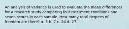 An analysis of variance is used to evaluate the mean differences for a research study comparing four treatment conditions and seven scores in each sample. How many total degrees of freedom are there? a. 3 b. 7 c. 24 d. 27