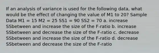 If an analysis of variance is used for the following data, what would be the effect of changing the value of M1 to 20? Sample Data M1 = 15 M2 = 25 SS1 = 90 SS2 = 70 a. increase SSbetween and increase the size of the F-ratio b. increase SSbetween and decrease the size of the F-ratio c. decrease SSbetween and increase the size of the F-ratio d. decrease SSbetween and decrease the size of the F-ratio