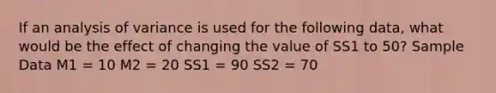 If an analysis of variance is used for the following data, what would be the effect of changing the value of SS1 to 50? Sample Data M1 = 10 M2 = 20 SS1 = 90 SS2 = 70