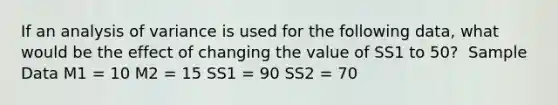 If an analysis of variance is used for the following data, what would be the effect of changing the value of SS1 to 50? ​ Sample Data M1 = 10 M2 = 15 SS1 = 90 SS2 = 70​