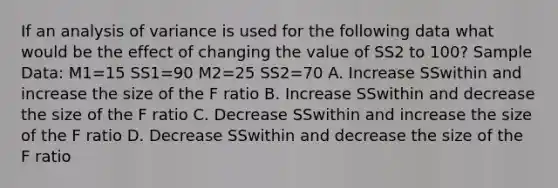 If an analysis of variance is used for the following data what would be the effect of changing the value of SS2 to 100? Sample Data: M1=15 SS1=90 M2=25 SS2=70 A. Increase SSwithin and increase the size of the F ratio B. Increase SSwithin and decrease the size of the F ratio C. Decrease SSwithin and increase the size of the F ratio D. Decrease SSwithin and decrease the size of the F ratio