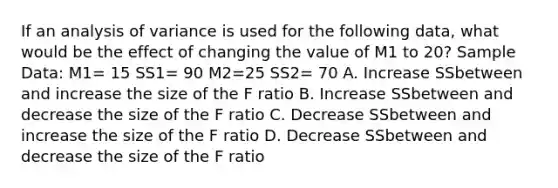 If an analysis of variance is used for the following data, what would be the effect of changing the value of M1 to 20? Sample Data: M1= 15 SS1= 90 M2=25 SS2= 70 A. Increase SSbetween and increase the size of the F ratio B. Increase SSbetween and decrease the size of the F ratio C. Decrease SSbetween and increase the size of the F ratio D. Decrease SSbetween and decrease the size of the F ratio