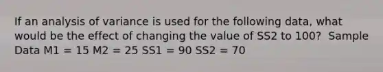 If an analysis of variance is used for the following data, what would be the effect of changing the value of SS2 to 100? ​ Sample Data M1 = 15 M2 = 25 SS1 = 90 SS2 = 70