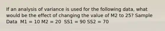 If an analysis of variance is used for the following data, what would be the effect of changing the value of M2 to 25? Sample Data ​ M1 = 10 M2 = 20 ​ SS1 = 90 SS2 = 70 ​