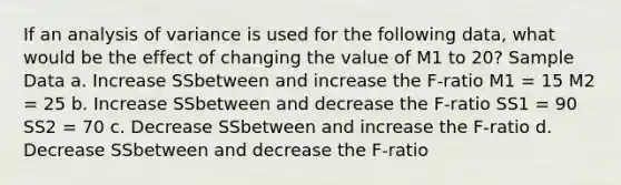 If an analysis of variance is used for the following data, what would be the effect of changing the value of M1 to 20? Sample Data a. Increase SSbetween and increase the F-ratio M1 = 15 M2 = 25 b. Increase SSbetween and decrease the F-ratio SS1 = 90 SS2 = 70 c. Decrease SSbetween and increase the F-ratio d. Decrease SSbetween and decrease the F-ratio