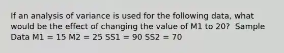 If an analysis of variance is used for the following data, what would be the effect of changing the value of M1 to 20? ​ Sample Data M1 = 15 M2 = 25 SS1 = 90 SS2 = 70