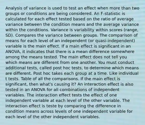 Analysis of variance is used to test an effect when more than two groups or conditions are being considered. An F-statistic is calculated for each effect tested based on the ratio of average variance between the condition means and the average variance within the conditions. Variance is variability within scores (range, SD). Compares the variance between groups. The comparison of means for each level of an independent (or quasi-independent) variable is the main effect. If a main effect is significant in an ANOVA, it indicates that there is a mean difference somewhere among the means tested. The main effect does not tell you which means are different from one another. You must conduct additional tests, called post hoc tests, to determine which means are different. Post hoc takes each group at a time. Like individual t tests. Table of all the comparisons. If the main effect is significant, then what's causing it? An interaction effect is also tested in an ANOVA for all combinations of independent variables. The interaction effect tests the effect of one independent variable at each level of the other variable. The interaction effect is teste by comparing the difference in condition means across levels of one independent variable for each level of the other independent variables.