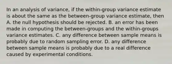 In an analysis of variance, if the within-group variance estimate is about the same as the between-group variance estimate, then A. the null hypothesis should be rejected. B. an error has been made in computing the between-groups and the within-groups variance estimates. C. any difference between sample means is probably due to random sampling error. D. any difference between sample means is probably due to a real difference caused by experimental conditions.