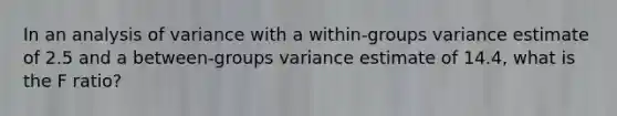 In an analysis of variance with a within-groups variance estimate of 2.5 and a between-groups variance estimate of 14.4, what is the F ratio?