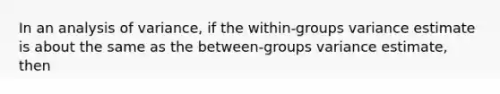 In an analysis of variance, if the within-groups variance estimate is about the same as the between-groups variance estimate, then