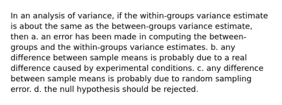 In an analysis of variance, if the within-groups variance estimate is about the same as the between-groups variance estimate, then a. an error has been made in computing the between-groups and the within-groups variance estimates. b. any difference between sample means is probably due to a real difference caused by experimental conditions. c. any difference between sample means is probably due to random sampling error. d. the null hypothesis should be rejected.