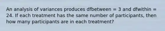 An analysis of variances produces dfbetween = 3 and dfwithin = 24. If each treatment has the same number of participants, then how many participants are in each treatment?