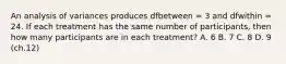 ​An analysis of variances produces dfbetween = 3 and dfwithin = 24. If each treatment has the same number of participants, then how many participants are in each treatment? A. ​6 B. 7 C. ​8 D. ​9 (ch.12)