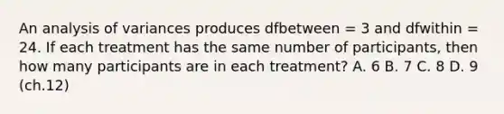 ​An analysis of variances produces dfbetween = 3 and dfwithin = 24. If each treatment has the same number of participants, then how many participants are in each treatment? A. ​6 B. 7 C. ​8 D. ​9 (ch.12)