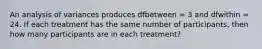 ​An analysis of variances produces dfbetween = 3 and dfwithin = 24. If each treatment has the same number of participants, then how many participants are in each treatment?