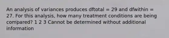 An analysis of variances produces dftotal = 29 and dfwithin = 27. For this analysis, how many treatment conditions are being compared? 1 2 3 Cannot be determined without additional information