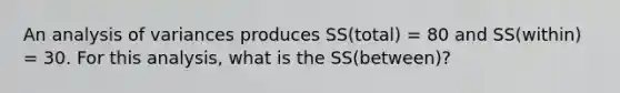 An analysis of variances produces SS(total) = 80 and SS(within) = 30. For this analysis, what is the SS(between)?