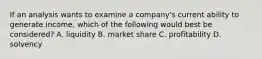 If an analysis wants to examine a company's current ability to generate income, which of the following would best be considered? A. liquidity B. market share C. profitability D. solvency