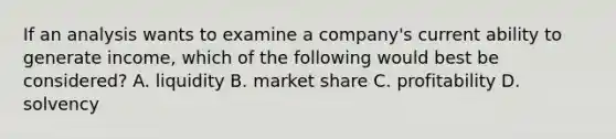 If an analysis wants to examine a company's current ability to generate income, which of the following would best be considered? A. liquidity B. market share C. profitability D. solvency