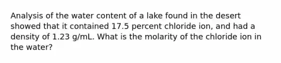 Analysis of the water content of a lake found in the desert showed that it contained 17.5 percent chloride ion, and had a density of 1.23 g/mL. What is the molarity of the chloride ion in the water?